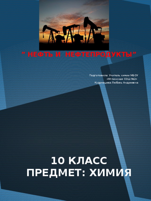 Тема урока: ” НЕФТЬ И НЕФТЕПРОДУКТЫ” Подготовила: Учитель химии МБОУ  «Мглинская СОШ №2» Кудрявцева Любовь Андреевна 10 КЛАСС ПРЕДМЕТ: ХИМИЯ 