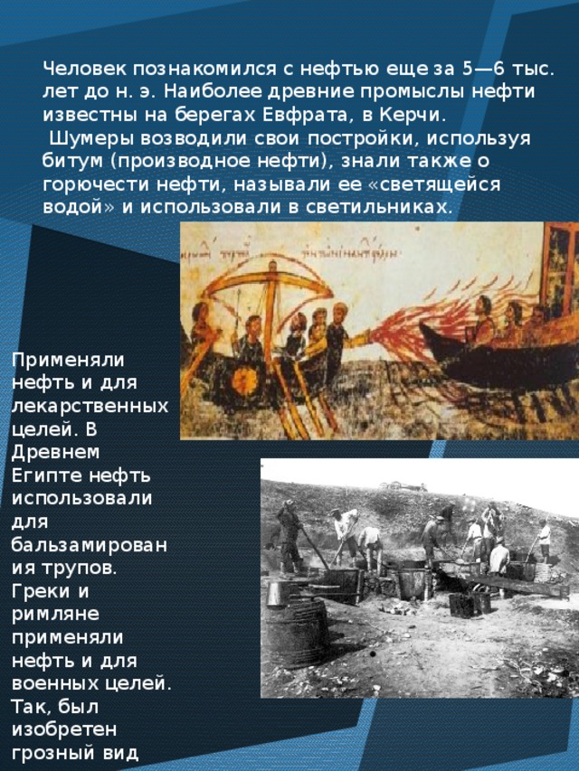 Человек познакомился с нефтью еще за 5—6 тыс. лет до н. э. Наиболее древние промыслы нефти известны на берегах Евфрата, в Керчи.  Шумеры возводили свои постройки, используя битум (производное нефти), знали также о горючести нефти, называли ее «светящейся водой» и использовали в светильниках. Применяли нефть и для лекарственных целей. В Древнем Египте нефть использовали для бальзамирования трупов. Греки и римляне применяли нефть и для военных целей. Так, был изобретен грозный вид оружия — «греческий огонь». 