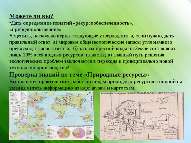 Можете ли вы? Дать определение понятий «ресурсообеспеченность», «природопользование» Оценить, насколько верны следующие утверждения и, если нужно, дать правильный ответ: а) мировые общегеологические запасы угля намного превосходят запасы нефти; б) запасы пресной воды на Земле составляют лишь 10% всех водных ресурсов планеты; в) главный путь решения экологических проблем заключается в переходе к принципиально новой технологии производства? Проверка знаний по теме «Природные ресурсы» Выполнение практических работ по видам природных ресурсов с опорой на умения читать информацию из карт атласа и картосхем. 