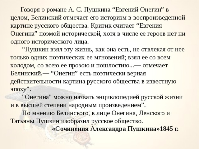  Говоря о романе А. С. Пушкина “Евгений Онегин” в целом, Белинский отмечает его историзм в воспроизведенной картине русского общества. Критик считает “Евгения Онегина” поэмой исторической, хотя в числе ее героев нет ни одного исторического лица.  “ Пушкин взял эту жизнь, как она есть, не отвлекая от нее только одних поэтических ее мгновений; взял ее со всем холодом, со всею ее прозою и пошлостию...— отмечает Белинский.— “Онегин” есть поэтически верная действительности картина русского общества в известную эпоху”.         