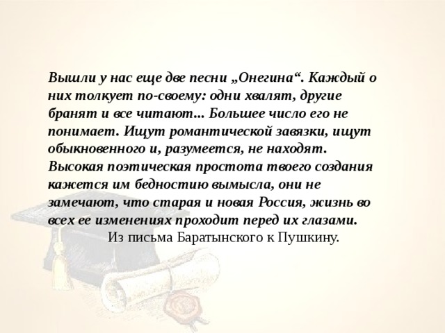Вышли у нас еще две песни „Онегина“. Каждый о них толкует по-своему: одни хвалят, другие бранят и все читают... Большее число его не понимает. Ищут романтической завязки, ищут обыкновенного и, разумеется, не находят. Высокая поэтическая простота твоего создания кажется им бедностию вымысла, они не замечают, что старая и новая Россия, жизнь во всех ее изменениях проходит перед их глазами.    Из письма Баратынского к Пушкину. 