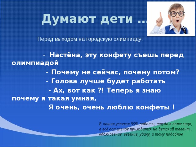 Думают дети …!  Перед выходом на городскую олимпиаду:  - Настёна, эту конфету съешь перед олимпиадой  - Почему не сейчас, почему потом?  - Голова лучше будет работать  - Ах, вот как ?! Теперь я знаю почему я такая умная,  Я очень, очень люблю конфеты !  В наших успехах 99% работы, труда в поте лица, а всё остальное приходится на детский талант , вдохновение, везение, удачу, и тому подобное