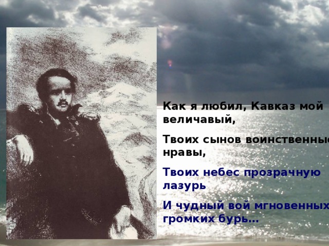 Как я любил, Кавказ мой величавый, Твоих сынов воинственные нравы, Твоих небес прозрачную лазурь И чудный вой мгновенных, громких бурь… 