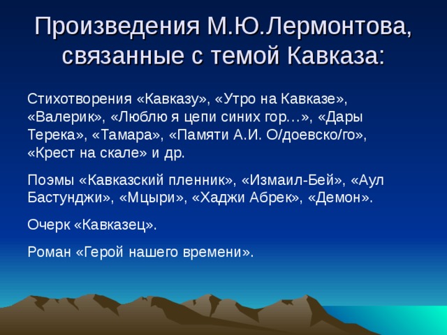 Произведения М.Ю.Лермонтова, связанные с темой Кавказа: Стихотворения «Кавказу», «Утро на Кавказе», «Валерик», «Люблю я цепи синих гор…», «Дары Терека», «Тамара», «Памяти А.И. О/доевско/го», «Крест на скале» и др. Поэмы «Кавказский пленник», «Измаил-Бей», «Аул Бастунджи», «Мцыри», «Хаджи Абрек», «Демон». Очерк «Кавказец». Роман «Герой нашего времени». 