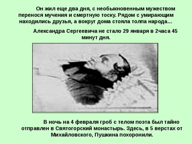  Он жил еще два дня, с необыкновенным мужеством перенося мучения и смертную тоску. Рядом с умирающим находились друзья, а вокруг дома стояла толпа народа…  Александра Сергеевича не стало 29 января в 2часа 45 минут дня.  В ночь на 4 февраля гроб с телом поэта был тайно отправлен в Святогорский монастырь. Здесь, в 5 верстах от Михайловского, Пушкина похоронили. 