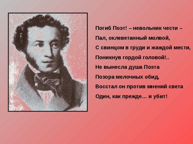 Погиб Поэт! – невольник чести – Пал, оклеветанный молвой, С свинцом в груди и жаждой мести, Поникнув гордой головой!.. Не вынесла душа Поэта Позора мелочных обид, Восстал он против мнений света Один, как прежде… и убит! 