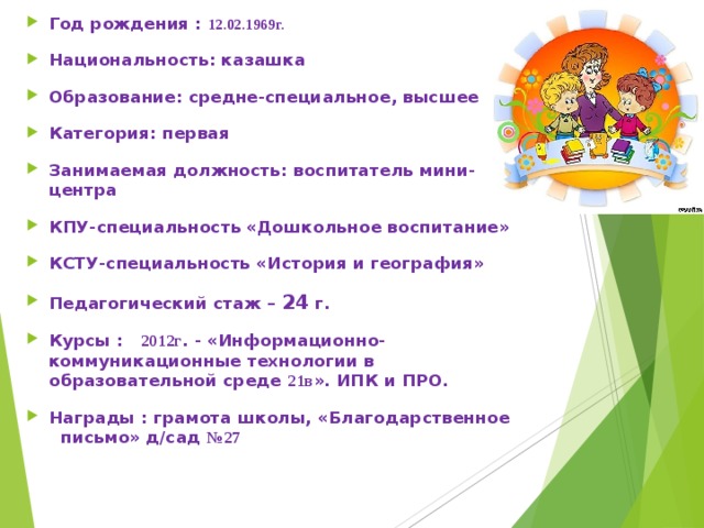 Год рождения : 12.02.1969г. Национальность: казашка Образование: средне-специальное, высшее Категория: первая Занимаемая должность: воспитатель мини-центра КПУ-специальность «Дошкольное воспитание» КСТУ-специальность «История и география» Педагогический стаж – 24 г. Курсы : 2012г . - «Информационно-коммуникационные технологии в образовательной среде 21в ». ИПК и ПРО. Награды : грамота школы, «Благодарственное письмо» д/сад №27   
