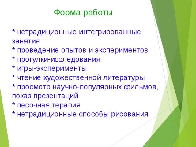 Форма работы * нетрадиционные интегрированные занятия * проведение опытов и экспериментов * прогулки-исследования * игры-эксперименты * чтение художественной литературы * просмотр научно-популярных фильмов, показ презентаций * песочная терапия * нетрадиционные способы рисования 
