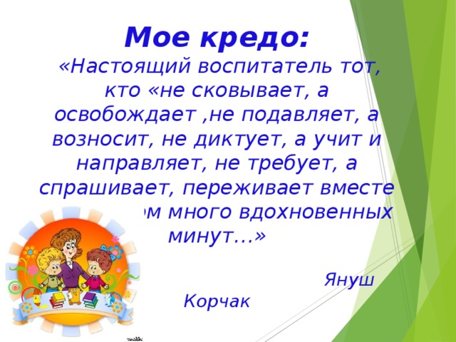 Мое кредо:   «Настоящий воспитатель тот, кто «не сковывает, а освобождает ,не подавляет, а возносит, не диктует, а учит и направляет, не требует, а спрашивает, переживает вместе с ребенком много вдохновенных минут…»    Януш Корчак   