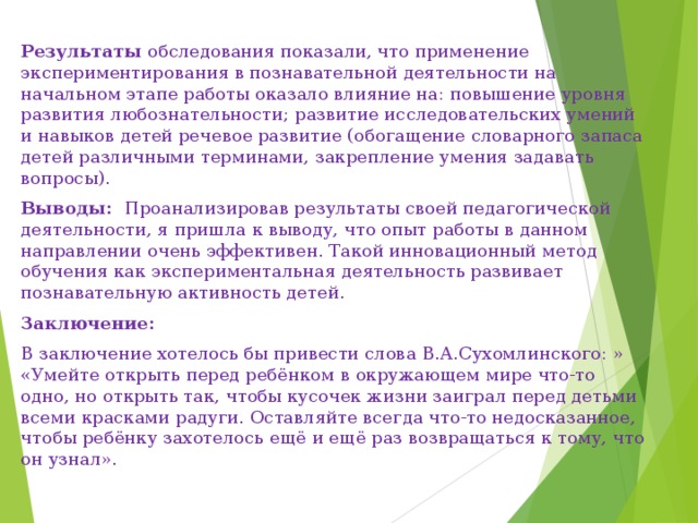 Результаты обследования показали, что применение экспериментирования в познавательной деятельности на начальном этапе работы оказало влияние на: повышение уровня развития любознательности; развитие исследовательских умений и навыков детей речевое развитие (обогащение словарного запаса детей различными терминами, закрепление умения задавать вопросы). Выводы: Проанализировав результаты своей педагогической деятельности, я пришла к выводу, что опыт работы в данном направлении очень эффективен. Такой инновационный метод обучения как экспериментальная деятельность развивает познавательную активность детей. Заключение: В заключение хотелось бы привести слова В.А.Сухомлинского: » «Умейте открыть перед ребёнком в окружающем мире что-то одно, но открыть так, чтобы кусочек жизни заиграл перед детьми всеми красками радуги. Оставляйте всегда что-то недосказанное, чтобы ребёнку захотелось ещё и ещё раз возвращаться к тому, что он узнал». 