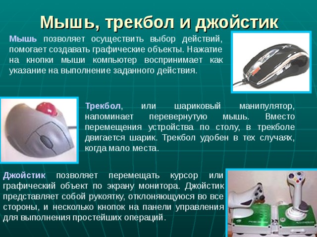 Мышь, трекбол и джойстик Мышь позволяет осуществить выбор действий, помогает создавать графические объекты. Нажатие на кнопки мыши компьютер воспринимает как указание на выполнение заданного действия. Трекбол , или шариковый манипулятор, напоминает перевернутую мышь. Вместо перемещения устройства по столу, в трекболе двигается шарик. Трекбол удобен в тех случаях, когда мало места. Джойстик позволяет перемещать курсор или графический объект по экрану монитора. Джойстик представляет собой рукоятку, отклоняющуюся во все стороны, и несколько кнопок на панели управления для выполнения простейших операций. 