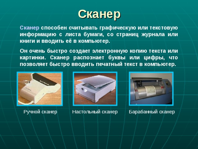 Сканер Сканер способен считывать графическую или текстовую информацию с листа бумаги, со страниц журнала или книги и вводить её в компьютер. Он очень быстро создает электронную копию текста или картинки. Сканер распознает буквы или цифры, что позволяет быстро вводить печатный текст в компьютер. Ручной сканер  Настольный сканер  Барабанный сканер 