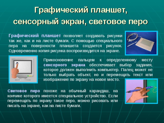 Графический планшет,  сенсорный экран, световое перо  Графический планшет позволяет создавать рисунки так же, как и на листе бумаги. С помощью специального пера на поверхности планшета создается рисунок. Одновременно копия рисунка воспроизводится на экране. Прикосновение пальцем к определенному месту сенсорного экрана обеспечивает выбор задания, которое должен выполнить компьютер. Палец может не только выбрать объект, но и перемещать текст или изображение по экрану на новое место. Световое перо похоже на обычный карандаш, на кончике которого имеется специальное устройство. Если перемещать по экрану такое перо, можно рисовать или писать на экране, как на листе бумаги. 