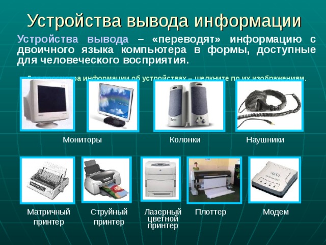 Устройства вывода информации Устройства вывода – «переводят» информацию с двоичного языка компьютера в формы, доступные для человеческого восприятия.  Для просмотра информации об устройствах – щелкните по их изображениям. Мониторы  Колонки Наушники Лазерный цветной принтер Струйный принтер Матричный принтер Плоттер Модем 