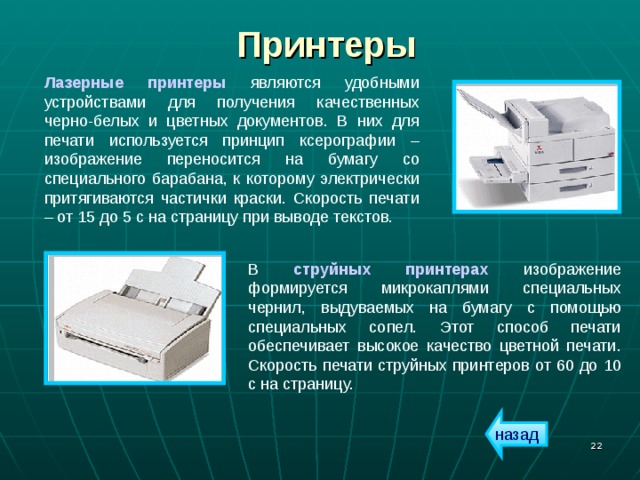 Принтеры Лазерные принтеры являются удобными устройствами для получения качественных черно-белых и цветных документов. В них для печати используется принцип ксерографии – изображение переносится на бумагу со специального барабана, к которому электрически притягиваются частички краски. Скорость печати – от 15 до 5 с на страницу при выводе текстов. В струйных принтерах изображение формируется микрокаплями специальных чернил, выдуваемых на бумагу с помощью специальных сопел. Этот способ печати обеспечивает высокое качество цветной печати. Скорость печати струйных принтеров от 60 до 10 с на страницу. назад  