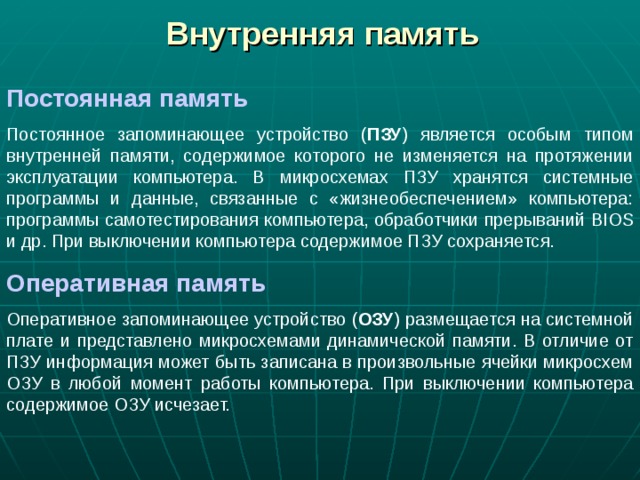 Внутренняя память Постоянная память Постоянное запоминающее устройство ( ПЗУ ) является особым типом внутренней памяти, содержимое которого не изменяется на протяжении эксплуатации компьютера. В микросхемах ПЗУ хранятся системные программы и данные, связанные с «жизнеобеспечением» компьютера: программы самотестирования компьютера, обработчики прерываний BIOS и др. При выключении компьютера содержимое ПЗУ сохраняется. Оперативная память Оперативное запоминающее устройство ( ОЗУ ) размещается на системной плате и представлено микросхемами динамической памяти. В отличие от ПЗУ информация может быть записана в произвольные ячейки микросхем ОЗУ в любой момент работы компьютера. При выключении компьютера содержимое ОЗУ исчезает. 