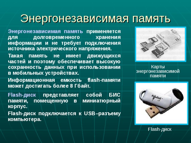 Энергонезависимая память Энергонезависимая память применяется для долговременного хранения информации и не требует подключения источника электрического напряжения. Такая память не имеет движущихся частей и поэтому обеспечивает высокую сохранность данных при использовании в мобильных устройствах. Информационная емкость flash -памяти может достигать более 8 Гбайт. Flash -диск представляет собой БИС памяти, помещенную в миниатюрный корпус. Flash -диск подключается к USB –разъему компьютера. Карты энергонезависимой памяти Flash -диск 