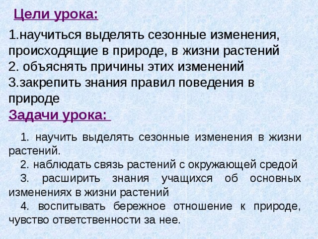 Цели урока: 1.научиться выделять сезонные изменения, происходящие в природе, в жизни растений 2. объяснять причины этих изменений 3.закрепить знания правил поведения в природе Задачи урока:  1. научить выделять сезонные изменения в жизни растений. 2. наблюдать связь растений с окружающей средой 3. расширить знания учащихся об основных изменениях в жизни растений 4. воспитывать бережное отношение к природе, чувство ответственности за нее. 