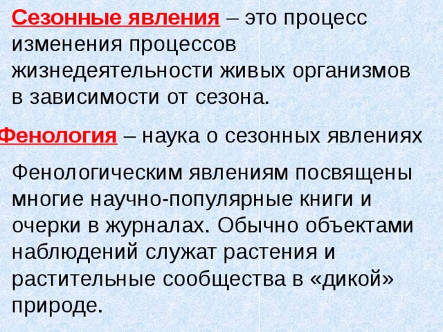 Сезонные явления – это процесс изменения процессов жизнедеятельности живых организмов в зависимости от сезона. Фенология – наука о сезонных явлениях Фенологическим явлениям посвящены многие научно-популярные книги и очерки в журналах. Обычно объектами наблюдений служат растения и растительные сообщества в «дикой» природе. 