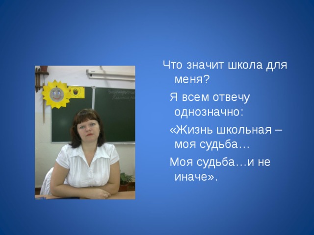 Что значит школа для меня?  Я всем отвечу однозначно:  «Жизнь школьная – моя судьба…  Моя судьба…и не иначе». 