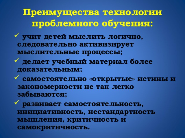 Преимущества технологии проблемного обучения:  учит детей мыслить логично, следовательно активизирует мыслительные процессы;  делает учебный материал более доказательным;  самостоятельно «открытые» истины и закономерности не так легко забываются;  развивает самостоятельность, инициативность, нестандартность мышления, критичность и самокритичность. 