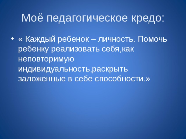 Моё педагогическое кредо: « Каждый ребенок – личность. Помочь ребенку реализовать себя,как неповторимую индивидуальность,раскрыть заложенные в себе способности.» 