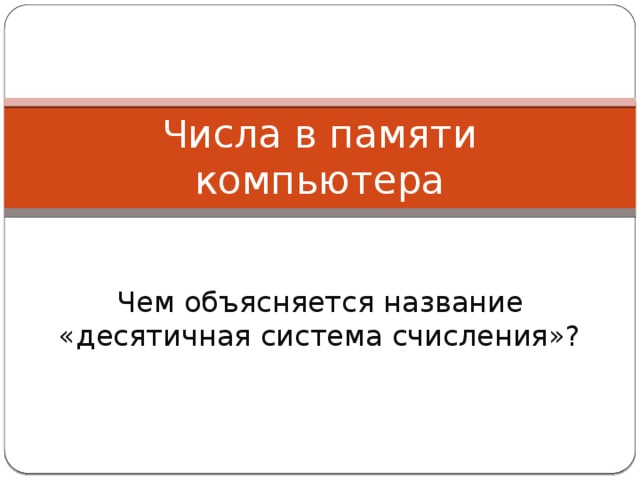 Числа в памяти компьютера Чем объясняется название «десятичная система счисления»? 