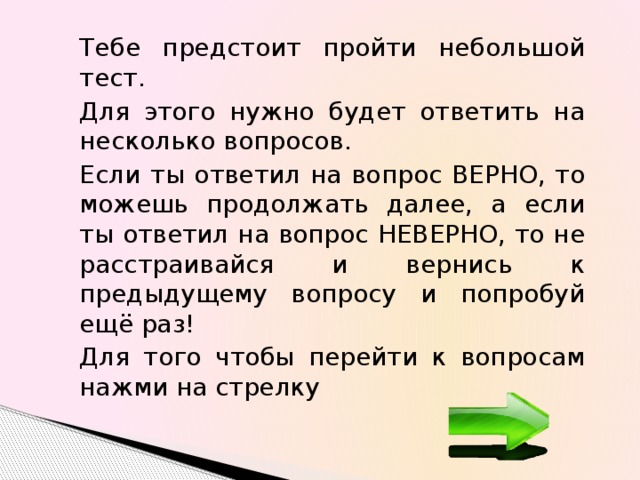 Тебе предстоит пройти небольшой тест. Для этого нужно будет ответить на несколько вопросов. Если ты ответил на вопрос ВЕРНО, то можешь продолжать далее, а если ты ответил на вопрос НЕВЕРНО, то не расстраивайся и вернись к предыдущему вопросу и попробуй ещё раз! Для того чтобы перейти к вопросам нажми на стрелку 