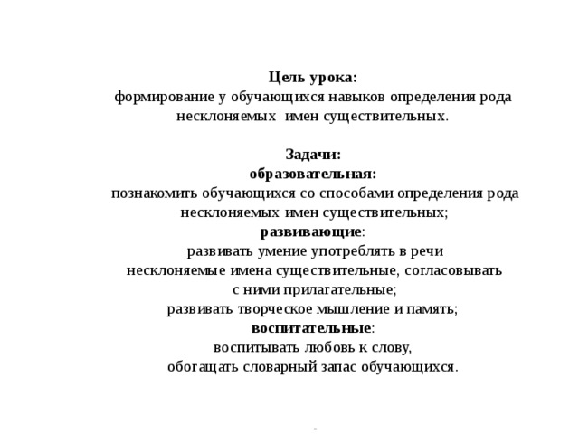     Цель урока:   формирование у обучающихся навыков определения рода несклоняемых имен существительных.   Задачи:  образовательная:   познакомить обучающихся со способами определения рода несклоняемых имен существительных;  развивающие :  развивать умение употреблять в речи  несклоняемые имена существительные, согласовывать  с ними прилагательные;  развивать творческое мышление и память;  воспитательные :  воспитывать любовь к слову,  обогащать словарный запас обучающихся.       