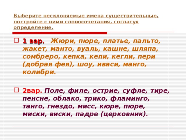 Выберите несклоняемые имена существительные, постройте с ними словосочетания, согласуя определение. 1 вар.  Жюри, пюре, платье, пальто, жакет, манто, вуаль, кашне, шляпа, сомбреро, кепка, кепи, кегли, пери (добрая фея), шоу, иваси, манго, колибри.  2вар.  Поле, филе, острие, суфле, тире, пенсне, облако, трико, фламинго, танго, гнездо, мисс, кюре, пюре, миски, виски, падре (церковник). 