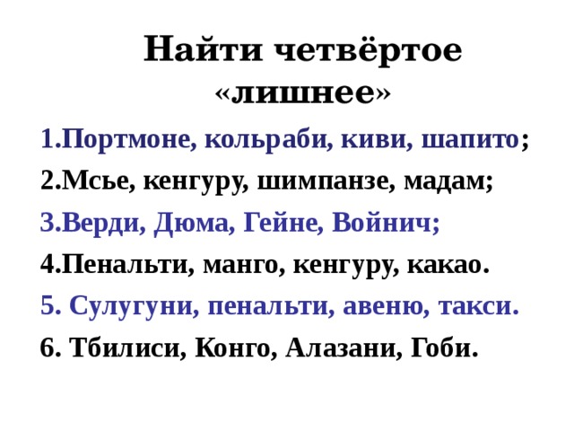 Найти четвёртое «лишнее» 1.Портмоне, кольраби, киви, шапито ; 2.Мсье, кенгуру, шимпанзе, мадам; 3.Верди, Дюма, Гейне, Войнич; 4.Пенальти, манго, кенгуру, какао. 5. Сулугуни, пенальти, авеню, такси. 6. Тбилиси, Конго, Алазани, Гоби.  