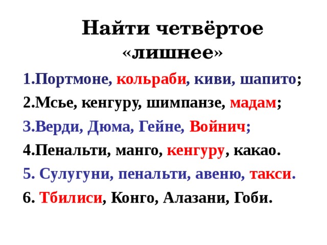 Найти четвёртое «лишнее» 1.Портмоне, кольраби , киви, шапито ; 2.Мсье, кенгуру, шимпанзе, мадам ; 3.Верди, Дюма, Гейне, Войнич ; 4.Пенальти, манго, кенгуру , какао. 5. Сулугуни, пенальти, авеню, такси . 6. Тбилиси , Конго, Алазани, Гоби.  
