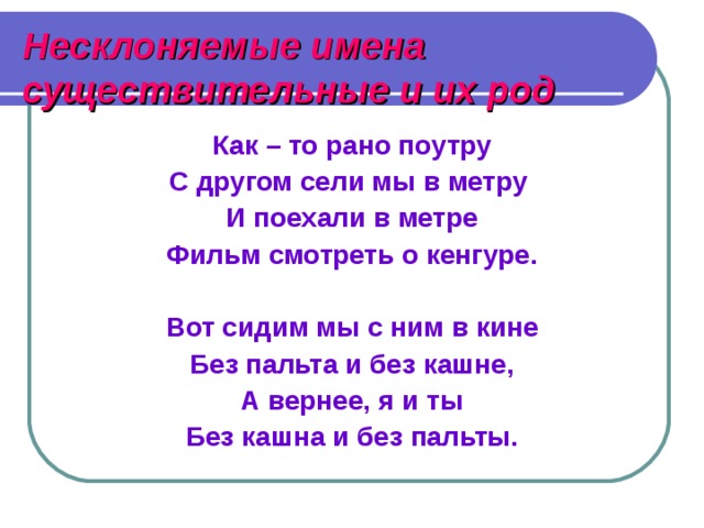 Несклоняемые имена существительные и их род Как – то рано поутру С другом сели мы в метру И поехали в метре Фильм смотреть о кенгуре.  Вот сидим мы с ним в кине Без пальта и без кашне, А вернее, я и ты Без кашна и без пальты. 