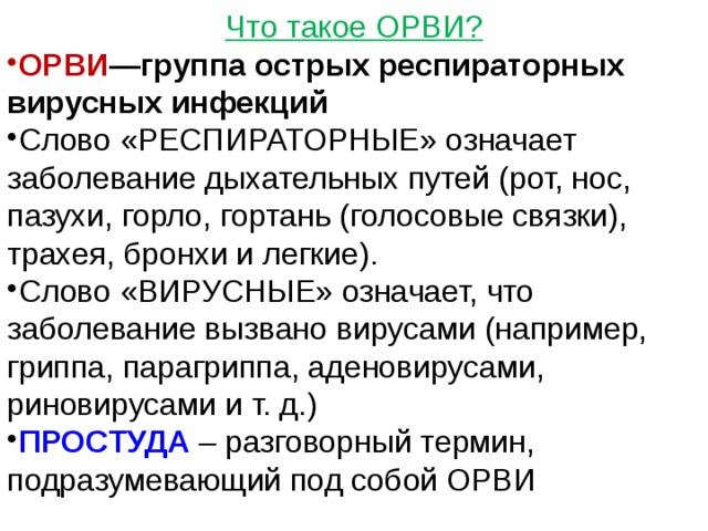 Что такое ОРВИ? ОРВИ —группа острых респираторных вирусных инфекций Слово «РЕСПИРАТОРНЫЕ» означает заболевание дыхательных путей (рот, нос, пазухи, горло, гортань (голосовые связки), трахея, бронхи и легкие).  Слово «ВИРУСНЫЕ» означает, что заболевание вызвано вирусами (например, гриппа, парагриппа, аденовирусами, риновирусами и т. д.) ПРОСТУДА  – разговорный термин, подразумевающий под собой ОРВИ 