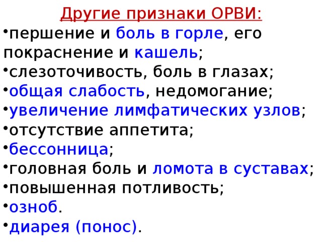 Другие признаки ОРВИ: першение и  боль в горле , его покраснение и  кашель ; слезоточивость, боль в глазах; общая слабость , недомогание; увеличение лимфатических узлов ; отсутствие аппетита; бессонница ; головная боль  и ломота в суставах ; повышенная потливость; озноб . диарея (понос) . 