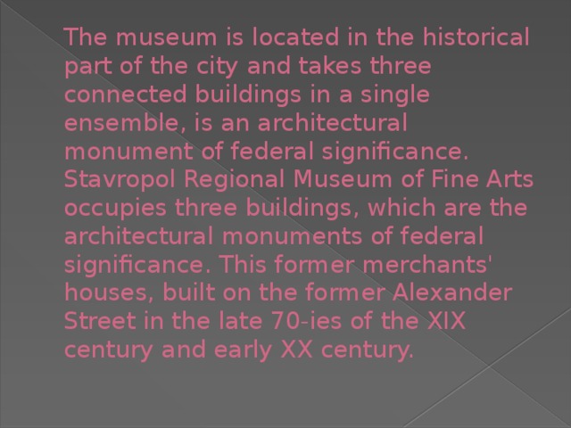 The museum is located in the historical part of the city and takes three connected buildings in a single ensemble, is an architectural monument of federal significance.  Stavropol Regional Museum of Fine Arts occupies three buildings, which are the architectural monuments of federal significance. This former merchants' houses, built on the former Alexander Street in the late 70-ies of the XIX century and early XX century.   