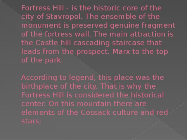 Fortress Hill - is the historic core of the city of Stavropol. The ensemble of the monument is preserved genuine fragment of the fortress wall. The main attraction is the Castle hill cascading staircase that leads from the prospect. Marx to the top of the park.     According to legend, this place was the birthplace of the city. That is why the Fortress Hill is considered the historical center. On this mountain there are elements of the Cossack culture and red stars;   