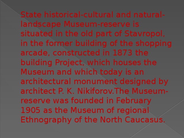 State historical-cultural and natural-landscape Museum-reserve is situated in the old part of Stavropol, in the former building of the shopping arcade, constructed in 1873 the building Project, which houses the Museum and which today is an architectural monument designed by architect P. K. Nikiforov.The Museum-reserve was founded in February 1905 as the Museum of regional Ethnography of the North Caucasus. 