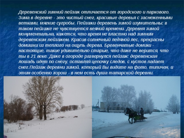 Деревенский зимний пейзаж отличается от городского и паркового. Зима в деревне - это чистый снег, красивые деревья с заснеженными ветками, мягкие сугробы. Пейзажи деревень зимой изумительны: в таком пейзаже не чувствуется веяний времени. Деревня зимой монументальна, кажется, что время не властно над зимним деревенским пейзажем. Красив солнечный ледяной лес, прекрасны домишки из теплого на ощупь дерева. Бревенчатые домики - настоящие, такие удивительно старые, что даже не верится, что ты в 21 веке. Даже в огороде развернулся пейзаж: деревенская лошадь идет по снегу, оставляя цепочку следов, с кустов падает снег.Пейзаж деревни зимой, который Вы видите на фото, типичен, и этим особенно хорош - в нем есть душа татарской деревни. 