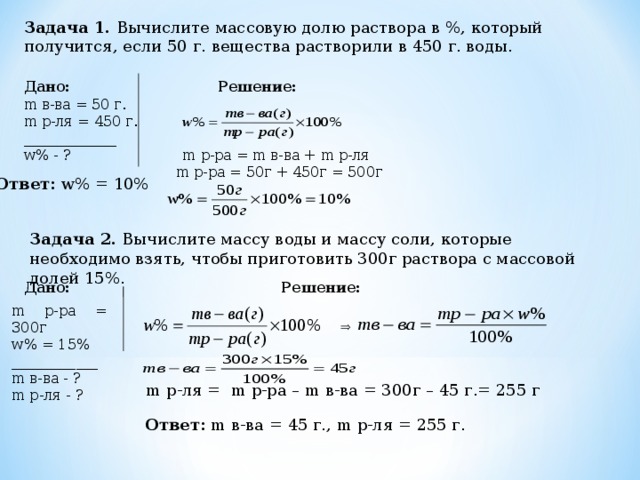 Задача 1. Вычислите массовую долю раствора в %, который получится, если 50 г. вещества растворили в 450 г. воды. Дано: Решение: m в-ва = 50 г. m р-ля = 450 г. _____________ w % - ? m р-ра = m в-ва + m р-ля  m р-ра = 50г + 450г = 500г Ответ:  w% = 10% Задача 2. Вычислите массу воды и массу соли, которые необходимо взять, чтобы приготовить 300г раствора с массовой долей 15%. Дано: Решение: m р-ра = 300г w % = 15%  ____________ m в-ва - ? m р-ля - ?  m р-ля = m р-ра – m в-ва = 300г – 45 г.= 255 г Ответ:  m в-ва = 45 г., m р-ля = 255 г. 