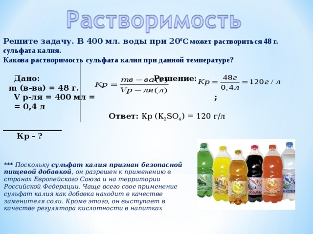 Решите задачу. В 400 мл. воды при 20 0 С может раствориться 48 г. сульфата калия. Какова растворимость сульфата калия при данной температуре?   Дано: Решение:  m (в-ва) = 48 г.  V р-ля = 400 мл = ;  = 0,4 л  Ответ: Кр (К 2 SO 4 ) = 120 г/л _______________  Кр - ?          *** Поскольку сульфат калия признан безопасной пищевой добавкой , он разрешен к применению в странах Европейского Союза и на территории Российской Федерации. Чаще всего свое применение сульфат калия как добавка находит в качестве заменителя соли. Кроме этого, он выступает в качестве регулятора кислотности в напитках 