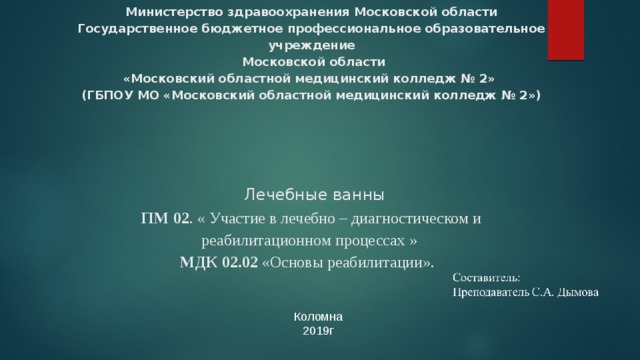      Министерство здравоохранения Московской области  Государственное бюджетное профессиональное образовательное учреждение  Московской области  «Московский областной медицинский колледж № 2»  (ГБПОУ МО «Московский областной медицинский колледж № 2»)      Лечебные ванны  ПМ 02 . « Участие в лечебно – диагностическом и реабилитационном процессах »  МДК 02.02 «Основы реабилитации». Коломна 2019г 