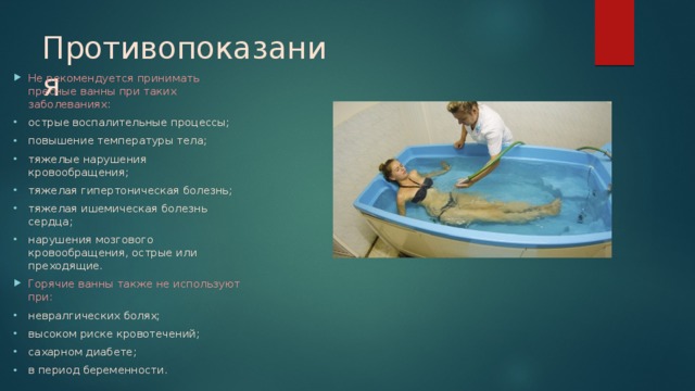 Противопоказания Не рекомендуется принимать пресные ванны при таких заболеваниях: острые воспалительные процессы; повышение температуры тела; тяжелые нарушения кровообращения; тяжелая гипертоническая болезнь; тяжелая ишемическая болезнь сердца; нарушения мозгового кровообращения, острые или преходящие. Горячие ванны также не используют при: невралгических болях; высоком риске кровотечений; сахарном диабете; в период беременности. 
