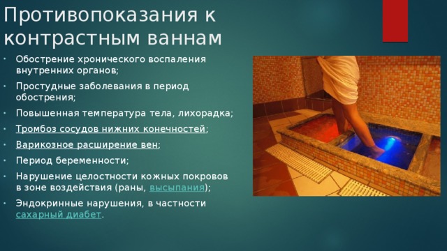 Противопоказания к контрастным ваннам Обострение хронического воспаления внутренних органов; Простудные заболевания в период обострения; Повышенная температура тела, лихорадка; Тромбоз сосудов нижних конечностей ; Варикозное расширение вен ; Период беременности; Нарушение целостности кожных покровов в зоне воздействия (раны,  высыпания ); Эндокринные нарушения, в частности  сахарный диабет . 
