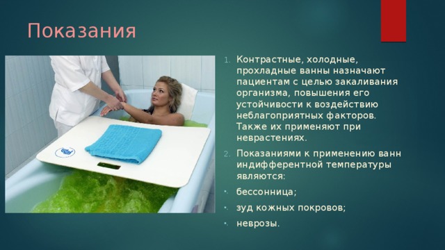 Показания Контрастные, холодные, прохладные ванны назначают пациентам с целью закаливания организма, повышения его устойчивости к воздействию неблагоприятных факторов. Также их применяют при неврастениях. Показаниями к применению ванн индифферентной температуры являются: бессонница; зуд кожных покровов; неврозы. 