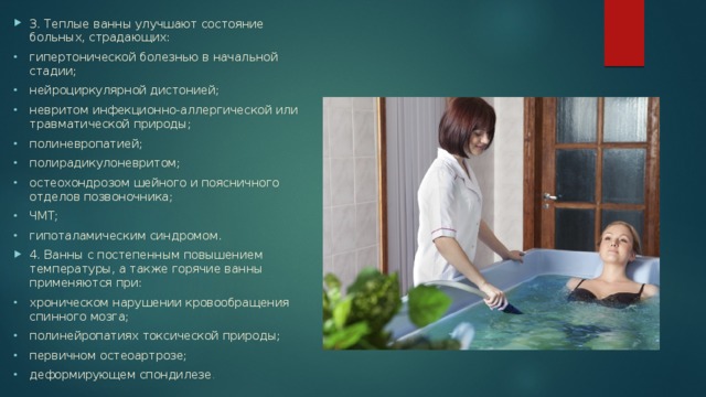 3. Теплые ванны улучшают состояние больных, страдающих: гипертонической болезнью в начальной стадии; нейроциркулярной дистонией; невритом инфекционно-аллергической или травматической природы; полиневропатией; полирадикулоневритом; остеохондрозом шейного и поясничного отделов позвоночника; ЧМТ; гипоталамическим синдромом. 4. Ванны с постепенным повышением температуры, а также горячие ванны применяются при: хроническом нарушении кровообращения спинного мозга; полинейропатиях токсической природы; первичном остеоартрозе; деформирующем спондилезе . 