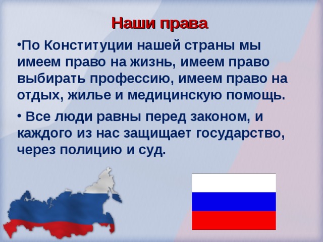Наши права По Конституции нашей страны мы имеем право на жизнь, имеем право выбирать профессию, имеем право на отдых, жилье и медицинскую помощь.  Все люди равны перед законом, и каждого из нас защищает государство, через полицию и суд. 