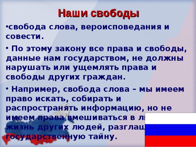  Наши свободы свобода слова, вероисповедания и совести.  По этому закону все права и свободы, данные нам государством, не должны нарушать или ущемлять права и свободы других граждан.  Например, свобода слова – мы имеем право искать, собирать и распространять информацию, но не имеем права вмешиваться в личную жизнь других людей, разглашать государственную тайну. 