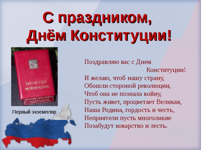 С праздником,  Днём Конституции! Поздравляю вас с Днем  Конституции! И желаю, чтоб нашу страну, Обошли стороной революции, Чтоб она не познала войну, Пусть живет, процветает Великая, Наша Родина, гордость и честь, Неприятели пусть многоликие Позабудут коварство и лесть. Первый экземпляр 