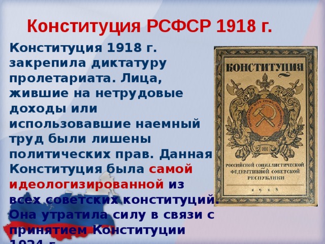 Конституция РСФСР 1918 г. Конституция 1918 г. закрепила диктатуру пролетариата. Лица, жившие на нетрудовые доходы или использовавшие наемный труд были лишены политических прав. Данная Конституция была  самой идеологизированной из всех советских конституций. Она утратила силу в связи с принятием Конституции 1924 г. 